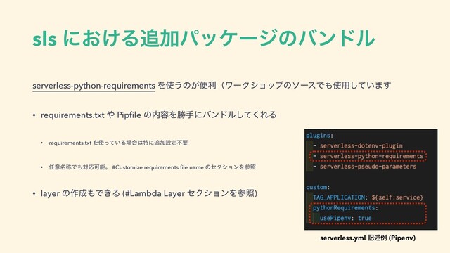 sls ʹ͓͚Δ௥Ճύοέʔδͷόϯυϧ
serverless-python-requirements Λ࢖͏ͷ͕ศརʢϫʔΫγϣοϓͷιʔεͰ΋࢖༻͍ͯ͠·͢
• requirements.txt ΍ Pipﬁle ͷ಺༰Λউखʹόϯυϧͯ͘͠ΕΔ
• requirements.txt Λ࢖͍ͬͯΔ৔߹͸ಛʹ௥Ճઃఆෆཁ
• ೚ҙ໊শͰ΋ରԠՄೳɻ #Customize requirements ﬁle name ͷηΫγϣϯΛࢀর
• layer ͷ࡞੒΋Ͱ͖Δ (#Lambda Layer ηΫγϣϯΛࢀর)
serverless.yml هड़ྫ (Pipenv)
