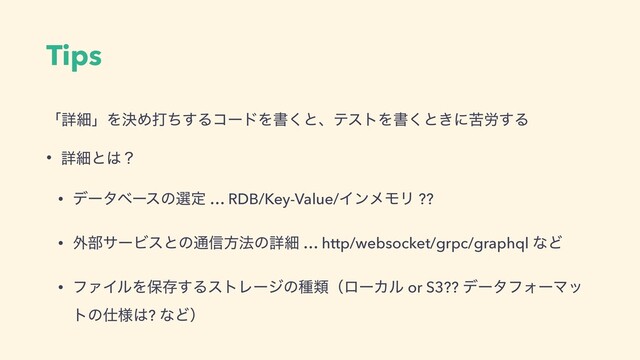 Tips
ʮৄࡉʯΛܾΊଧͪ͢ΔίʔυΛॻ͘ͱɺςετΛॻ͘ͱ͖ʹۤ࿑͢Δ
• ৄࡉͱ͸ʁ
• σʔλϕʔεͷબఆ … RDB/Key-Value/ΠϯϝϞϦ ??
• ֎෦αʔϏεͱͷ௨৴ํ๏ͷৄࡉ … http/websocket/grpc/graphql ͳͲ
• ϑΝΠϧΛอଘ͢ΔετϨʔδͷछྨʢϩʔΧϧ or S3?? σʔλϑΥʔϚο
τͷ࢓༷͸? ͳͲʣ
