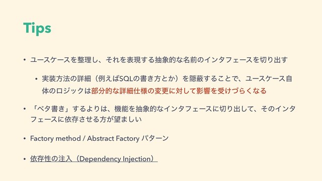 Tips
• ϢʔεέʔεΛ੔ཧ͠ɺͦΕΛදݱ͢Δந৅తͳ໊લͷΠϯλϑΣʔεΛ੾Γग़͢
• ࣮૷ํ๏ͷৄࡉʢྫ͑͹SQLͷॻ͖ํͱ͔ʣΛӅṭ͢Δ͜ͱͰɺϢʔεέʔεࣗ
ମͷϩδοΫ͸෦෼తͳৄࡉ࢓༷ͷมߋʹରͯ͠ӨڹΛड͚ͮΒ͘ͳΔ
• ʮϕλॻ͖ʯ͢ΔΑΓ͸ɺػೳΛந৅తͳΠϯλϑΣʔεʹ੾Γग़ͯ͠ɺͦͷΠϯλ
ϑΣʔεʹґଘͤ͞Δํ͕๬·͍͠
• Factory method / Abstract Factory ύλʔϯ
• ґଘੑͷ஫ೖʢDependency Injectionʣ
