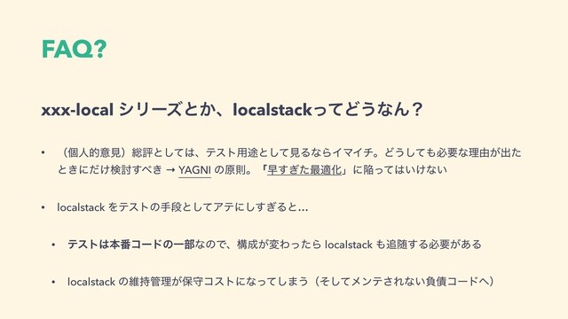 FAQ?
xxx-local γϦʔζͱ͔ɺlocalstackͬͯͲ͏ͳΜʁ
• ʢݸਓతҙݟʣ૯ධͱͯ͠͸ɺςετ༻్ͱͯ͠ݟΔͳΒΠϚΠνɻͲ͏ͯ͠΋ඞཁͳཧ༝͕ग़ͨ
ͱ͖ʹ͚ͩݕ౼͢΂͖ → YAGNI ͷݪଇɻʮૣ͗ͨ͢࠷దԽʯʹؕͬͯ͸͍͚ͳ͍
• localstack Λςετͷखஈͱͯ͠Ξςʹ͗͢͠Δͱ…
• ςετ͸ຊ൪ίʔυͷҰ෦ͳͷͰɺߏ੒͕มΘͬͨΒ localstack ΋௥ਵ͢Δඞཁ͕͋Δ
• localstack ͷҡ࣋؅ཧ͕อकίετʹͳͬͯ͠·͏ʢͦͯ͠ϝϯς͞Εͳ͍ෛ࠴ίʔυ΁ʣ
