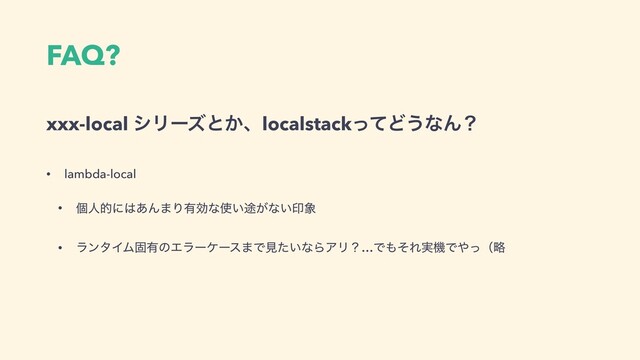 FAQ?
xxx-local γϦʔζͱ͔ɺlocalstackͬͯͲ͏ͳΜʁ
• lambda-local
• ݸਓతʹ͸͋Μ·Γ༗ޮͳ࢖్͍͕ͳ͍ҹ৅
• ϥϯλΠϜݻ༗ͷΤϥʔέʔε·Ͱݟ͍ͨͳΒΞϦʁ…Ͱ΋ͦΕ࣮ػͰ΍ͬʢུ
