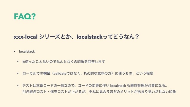 FAQ?
xxx-local γϦʔζͱ͔ɺlocalstackͬͯͲ͏ͳΜʁ
• localstack
• ※࢖ͬͨ͜ͱͳ͍ͷͰͳΜͱͳ͘ͷҹ৅Λճ౴͠·͢
• ϩʔΧϧͰͷݕূʢvalidateͰ͸ͳ͘ɺPoCతͳҙຯͷํʣʹ࢖͏΋ͷɺͱ͍͏ఔ౓
• ςετ͸ຊ൪ίʔυͷҰ෦ͳͷͰɺίʔυͷมߋʹ൐͍ localstack ΋ҡ࣋؅ཧ͕ඞཁʹͳΔɻ 
Ҿ͖ܧ͗ίετɾอकίετ্͕͕Δ͕ɺͦΕʹݟ߹͏΄ͲͷϝϦοτ͕͋·Γݟ͍ͩͤͳ͍ҹ৅
