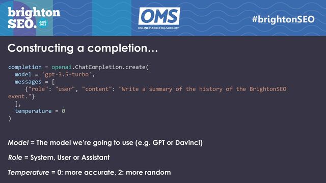 Constructing a completion…
completion = openai.ChatCompletion.create(
model = 'gpt-3.5-turbo',
messages = [
{"role": "user", "content": "Write a summary of the history of the BrightonSEO
event."}
],
temperature = 0
)
Model = The model we’re going to use (e.g. GPT or Davinci)
Role = System, User or Assistant
Temperature = 0: more accurate, 2: more random
#brightonSEO
