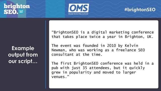 Example
output from
our script…
“BrightonSEO is a digital marketing conference
that takes place twice a year in Brighton, UK.
The event was founded in 2010 by Kelvin
Newman, who was working as a freelance SEO
consultant at the time.
The first BrightonSEO conference was held in a
pub with just 35 attendees, but it quickly
grew in popularity and moved to larger
venues.”
#brightonSEO
