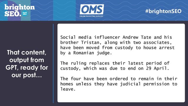 Social media influencer Andrew Tate and his
brother Tristan, along with two associates,
have been moved from custody to house arrest
by a Romanian judge.
The ruling replaces their latest period of
custody, which was due to end on 29 April.
The four have been ordered to remain in their
homes unless they have judicial permission to
leave.
That content,
output from
GPT, ready for
our post…
#brightonSEO
