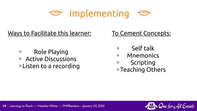 Learning to Teach — Heather White — PHPBenelux – January 24, 2020
19
Implementing
Role Playing
Active Discussions
Listen to a recording
Ways to Facilitate this learner:
Self talk
Mnemonics
Scripting
Teaching Others
To Cement Concepts:

