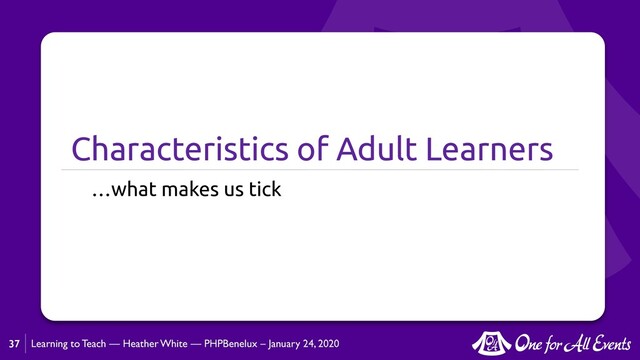 Learning to Teach — Heather White — PHPBenelux – January 24, 2020
Characteristics of Adult Learners
…what makes us tick
37
