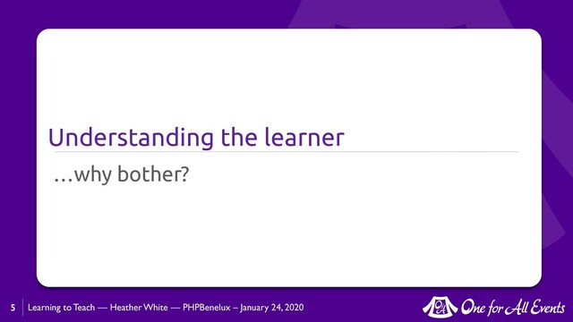 Learning to Teach — Heather White — PHPBenelux – January 24, 2020
Understanding the learner
…why bother?
5
