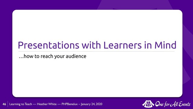 Learning to Teach — Heather White — PHPBenelux – January 24, 2020
Presentations with Learners in Mind
…how to reach your audience
46
