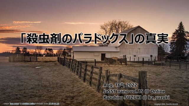 1
/ 25
Copyright 2022, Kazuhiro SUZUKI
「殺虫剤のパラドックス」の真実
Aug. 16th, 2022
JaSST nano vol.15 @ Online
Kazuhiro SUZUKI @ kz_suzuki
Image: "farm scene" by Christian Collins is licensed under CC BY-SA 2.0.
