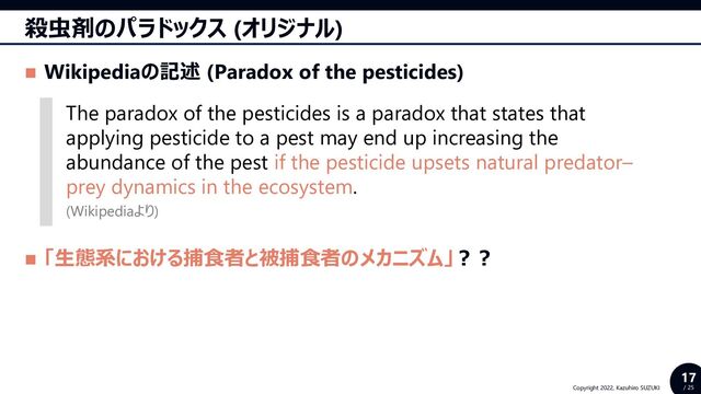 17
/ 25
Copyright 2022, Kazuhiro SUZUKI
殺虫剤のパラドックス (オリジナル)
◼ Wikipediaの記述 (Paradox of the pesticides)
◼ 「生態系における捕食者と被捕食者のメカニズム」？？
The paradox of the pesticides is a paradox that states that
applying pesticide to a pest may end up increasing the
abundance of the pest if the pesticide upsets natural predator–
prey dynamics in the ecosystem.
(Wikipediaより)

