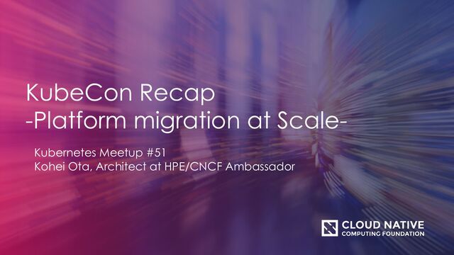 KubeCon Recap
-Platform migration at Scale-
Kubernetes Meetup #51
Kohei Ota, Architect at HPE/CNCF Ambassador
