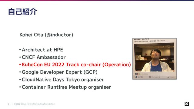 © 2022 Cloud Native Computing Foundation
2
自己紹介
Kohei Ota (@inductor)
•Architect at HPE
•CNCF Ambassador
•KubeCon EU 2022 Track co-chair (Operation)
•Google Developer Expert (GCP)
•CloudNative Days Tokyo organiser
•Container Runtime Meetup organiser
