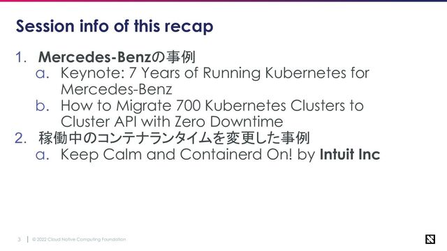 © 2022 Cloud Native Computing Foundation
3
Session info of this recap
1. Mercedes-Benzの事例
a. Keynote: 7 Years of Running Kubernetes for
Mercedes-Benz
b. How to Migrate 700 Kubernetes Clusters to
Cluster API with Zero Downtime
2. 稼働中のコンテナランタイムを変更した事例
a. Keep Calm and Containerd On! by Intuit Inc
