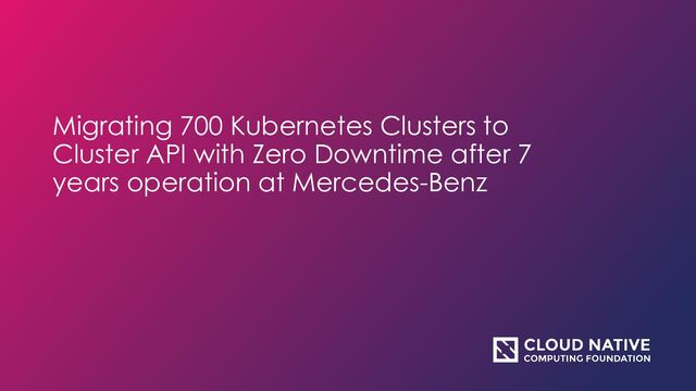Migrating 700 Kubernetes Clusters to
Cluster API with Zero Downtime after 7
years operation at Mercedes-Benz

