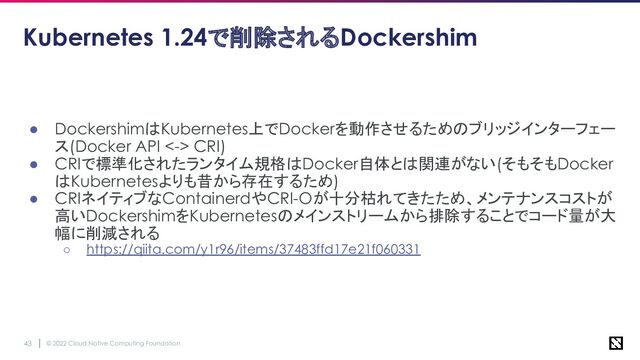 © 2022 Cloud Native Computing Foundation
43
Kubernetes 1.24で削除されるDockershim
● DockershimはKubernetes上でDockerを動作させるためのブリッジインターフェー
ス(Docker API <-> CRI)
● CRIで標準化されたランタイム規格はDocker自体とは関連がない(そもそもDocker
はKubernetesよりも昔から存在するため)
● CRIネイティブなContainerdやCRI-Oが十分枯れてきたため、メンテナンスコストが
高いDockershimをKubernetesのメインストリームから排除することでコード量が大
幅に削減される
○ https://qiita.com/y1r96/items/37483ffd17e21f060331
