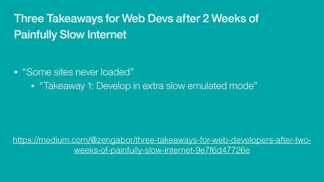 https://medium.com/@zengabor/three-takeaways-for-web-developers-after-two-
weeks-of-painfully-slow-internet-9e7f6d47726e
• “Some sites never loaded”
• “Takeaway 1: Develop in extra slow emulated mode”
Three Takeaways for Web Devs after 2 Weeks of
Painfully Slow Internet
