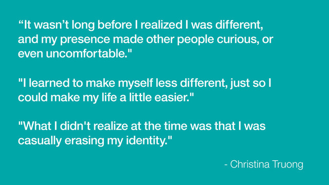 “It wasn’t long before I realized I was different,
and my presence made other people curious, or
even uncomfortable."
- Christina Truong
"I learned to make myself less different, just so I
could make my life a little easier."
"What I didn't realize at the time was that I was
casually erasing my identity."
