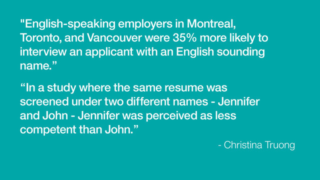 "English-speaking employers in Montreal,
Toronto, and Vancouver were 35% more likely to
interview an applicant with an English sounding
name.”
- Christina Truong
“In a study where the same resume was
screened under two different names - Jennifer
and John - Jennifer was perceived as less
competent than John.”
