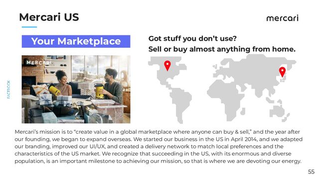 　　
Mercari US
Got stuff you don’t use?
Sell or buy almost anything from home.
55
Your Marketplace
Mercari’s mission is to “create value in a global marketplace where anyone can buy & sell,” and the year after
our founding, we began to expand overseas. We started our business in the US in April 2014, and we adapted
our branding, improved our UI/UX, and created a delivery network to match local preferences and the
characteristics of the US market. We recognize that succeeding in the US, with its enormous and diverse
population, is an important milestone to achieving our mission, so that is where we are devoting our energy.
