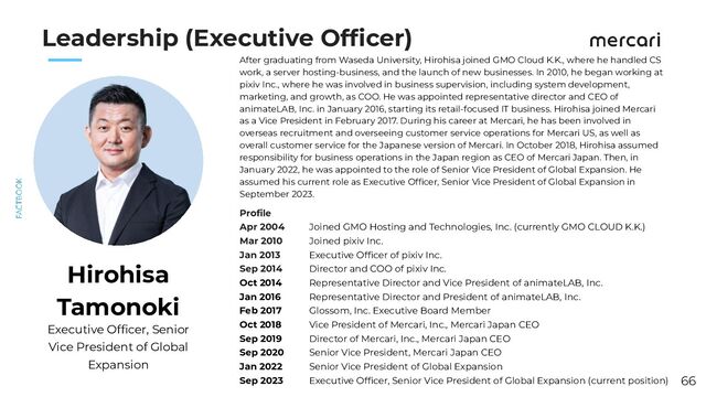 　　
Leadership (Executive Ofﬁcer)
After graduating from Waseda University, Hirohisa joined GMO Cloud K.K., where he handled CS
work, a server hosting-business, and the launch of new businesses. In 2010, he began working at
pixiv Inc., where he was involved in business supervision, including system development,
marketing, and growth, as COO. He was appointed representative director and CEO of
animateLAB, Inc. in January 2016, starting its retail-focused IT business. Hirohisa joined Mercari
as a Vice President in February 2017. During his career at Mercari, he has been involved in
overseas recruitment and overseeing customer service operations for Mercari US, as well as
overall customer service for the Japanese version of Mercari. In October 2018, Hirohisa assumed
responsibility for business operations in the Japan region as CEO of Mercari Japan. Then, in
January 2022, he was appointed to the role of Senior Vice President of Global Expansion. He
assumed his current role as Executive Ofﬁcer, Senior Vice President of Global Expansion in
September 2023.
Hirohisa
Tamonoki
Proﬁle
Apr 2004
Mar 2010
Jan 2013
Sep 2014
Oct 2014
Jan 2016
Feb 2017
Oct 2018
Sep 2019
Sep 2020
Jan 2022
Sep 2023
Joined GMO Hosting and Technologies, Inc. (currently GMO CLOUD K.K.)
Joined pixiv Inc.
Executive Ofﬁcer of pixiv Inc.
Director and COO of pixiv Inc.
Representative Director and Vice President of animateLAB, Inc.
Representative Director and President of animateLAB, Inc.
Glossom, Inc. Executive Board Member
Vice President of Mercari, Inc., Mercari Japan CEO
Director of Mercari, Inc., Mercari Japan CEO
Senior Vice President, Mercari Japan CEO
Senior Vice President of Global Expansion
Executive Ofﬁcer, Senior Vice President of Global Expansion (current position)
Executive Ofﬁcer, Senior
Vice President of Global
Expansion
66
