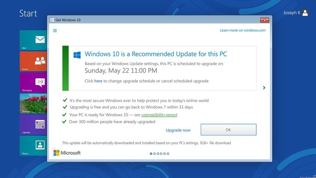 Get Windows 10
Upgrade to Windows 10
Upgrading to Windows 10 is free for a limited time.
This PC is compatible - View report
Your files will be right where you left them
It’s fast, familiar, and more secure
It has built-in free anti-virus protection
Learn more on windows.com
Upgrade now
Yes, free! Full version of Windows 10, not a trial. 3GB+ download, internet access fees may apply.
Upgrade tonight
Get Windows 10
Windows 10 is a Recommended Update for this PC
Based on your Windows Update settings, this PC is scheduled to upgrade on:
Click here to change upgrade schedule or cancel scheduled upgrade
Upgrade now
Learn more on windows.com
This update will be automatically downloaded and installed based on your PCs settings, 3GB+ file download
It’s the most secure Windows ever to help protect you in today’s online world
Upgrading is free and you can go back to Windows 7 within 31 days
Your PC is ready for Windows 10 — see compatibility report
Over 300 million people have already upgraded
OK
Sunday, May 22 11:00 PM
