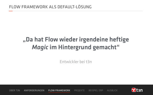 FLOW FRAMEWORK ALS DEFAULT-LÖSUNG
„Da hat Flow wieder irgendeine heftige
Magic im Hintergrund gemacht“
Entwickler bei t3n
ÜBER T3N ANFORDERUNGEN FLOW FRAMEWORK PROJEKTE BEISPIEL ERP AUSBLICK
