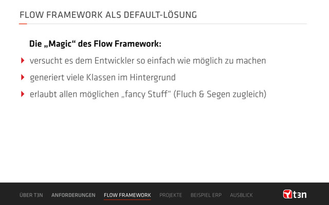FLOW FRAMEWORK ALS DEFAULT-LÖSUNG
‣ versucht es dem Entwickler so einfach wie möglich zu machen
‣ generiert viele Klassen im Hintergrund
‣ erlaubt allen möglichen „fancy Stuff“ (Fluch & Segen zugleich)
Die „Magic“ des Flow Framework:
ÜBER T3N ANFORDERUNGEN FLOW FRAMEWORK PROJEKTE BEISPIEL ERP AUSBLICK
