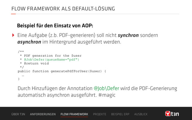 FLOW FRAMEWORK ALS DEFAULT-LÖSUNG
‣ Eine Aufgabe (z.b. PDF-generieren) soll nicht synchron sondern
asynchron im Hintergrund ausgeführt werden.
Beispiel für den Einsatz von AOP:
ÜBER T3N ANFORDERUNGEN FLOW FRAMEWORK PROJEKTE BEISPIEL ERP AUSBLICK
/**
* PDF generation for the $user
* @Job\Defer(queueName="pdf")
* @return void
*/
public function generatePdfForUser($user) {
…
}
Durch Hinzufügen der Annotation @Job\Defer wird die PDF-Generierung
automatisch asynchron ausgeführt. #magic
