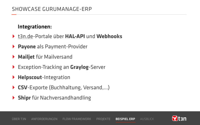 SHOWCASE GURUMANAGE-ERP
ÜBER T3N ANFORDERUNGEN FLOW FRAMEWORK PROJEKTE BEISPIEL ERP AUSBLICK
‣ t3n.de-Portale über HAL-API und Webhooks
‣ Payone als Payment-Provider
‣ Mailjet für Mailversand
‣ Exception-Tracking an Graylog-Server
‣ Helpscout-Integration
‣ CSV-Exporte (Buchhaltung, Versand,…)
‣ Shipr für Nachversandhandling
Integrationen:
