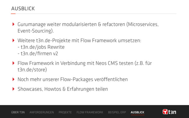AUSBLICK
‣ Gurumanage weiter modularisierten & refactoren (Microservices,
Event-Sourcing).
‣ Weitere t3n.de-Projekte mit Flow Framework umsetzen: 
- t3n.de/jobs Rewrite 
- t3n.de/ﬁrmen v2
‣ Flow Framework in Verbindung mit Neos CMS testen (z.B. für
t3n.de/store)
‣ Noch mehr unserer Flow-Packages veröffentlichen
‣ Showcases, Howtos & Erfahrungen teilen
ÜBER T3N ANFORDERUNGEN PROJEKTE FLOW FRAMEWORK BEISPIEL ERP AUSBLICK
