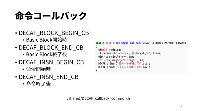 •
•
•
•
•
•
•
•
static void block_begin_callback(DECAF_Callback_Params* params)
{
uint32_t eip,eax;
if(params->bb.env->cr[3]!=target_cr3) break;
eip =cpu_single_env->eip;
eax =cpu_single_env->regs[R_EAX];
DECAF_printf("EIP = 0x%08x ¥n",eip);
DECAF_printf("EAX = 0x%08x ¥n",eax);
}
