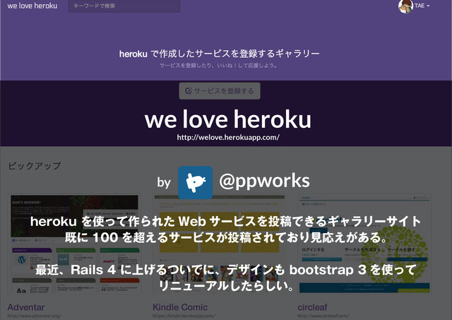 4
we love heroku
http://welove.herokuapp.com/
by @ppworks
heroku を使って作られた Web サービスを投稿できるギャラリーサイト
既に 100 を超えるサービスが投稿されており見応えがある。
最近、Rails 4 に上げるついでに、デザインも bootstrap 3 を使って
リニューアルしたらしい。
