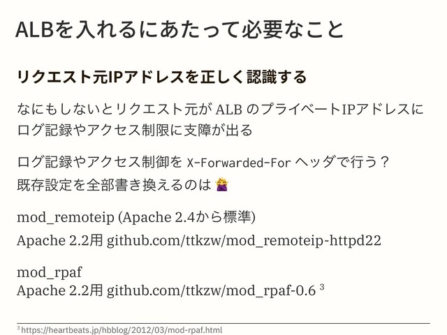 "-#׾Ⰵ׸׷ח֮׋׏ג䗳銲זֿה
ؙٔؒأز⯋*1،سٖأ׾姻׃ֻ钠陎ׅ׷
ͳʹ΋͠ͳ͍ͱϦΫΤετݩ͕ ALB ͷϓϥΠϕʔτIPΞυϨεʹ
ϩάه࿥΍ΞΫηε੍ݶʹࢧো͕ग़Δ
ϩάه࿥΍ΞΫηε੍ޚΛ X-Forwarded-For ϔομͰߦ͏ʁ
طଘઃఆΛશ෦ॻ͖׵͑Δͷ͸
!
mod_remoteip (Apache 2.4͔Βඪ४)
Apache 2.2༻ github.com/ttkzw/mod_remoteip-httpd22
mod_rpaf
Apache 2.2༻ github.com/ttkzw/mod_rpaf-0.6 3
3 https://heartbeats.jp/hbblog/2012/03/mod-rpaf.html
