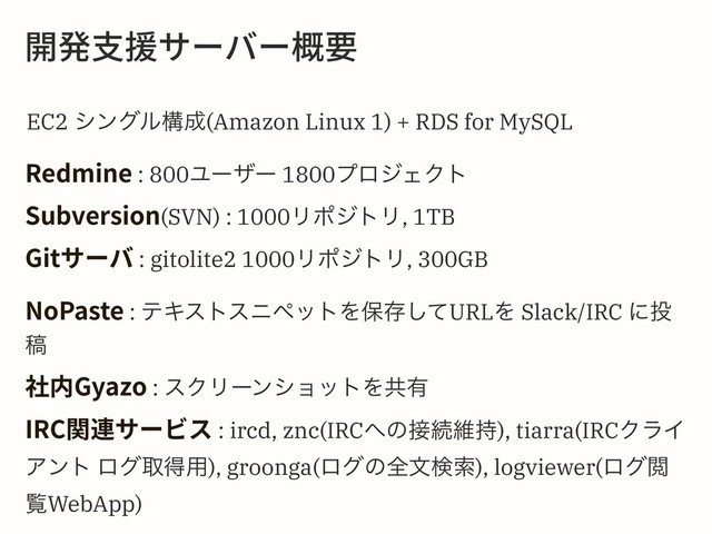 Ꟛ涪佄䴂؟٦غ٦嚊銲
EC2 γϯάϧߏ੒(Amazon Linux 1) + RDS for MySQL
3FENJOF : 800Ϣʔβʔ 1800ϓϩδΣΫτ
4VCWFSTJPO(SVN) : 1000ϦϙδτϦ, 1TB
(JU؟٦غ : gitolite2 1000ϦϙδτϦ, 300GB
/P1BTUF : ςΩετεχϖοτΛอଘͯ͠URLΛ Slack/IRC ʹ౤
ߘ
爡ⰻ(ZB[P : εΫϦʔϯγϣοτΛڞ༗
*3$ꟼ鸬؟٦ؽأ : ircd, znc(IRC΁ͷ઀ଓҡ࣋), tiarra(IRCΫϥΠ
Ξϯτ ϩάऔಘ༻), groonga(ϩάͷશจݕࡧ), logviewer(ϩάӾ
ཡWebApp)

