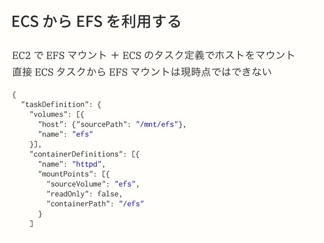 &$4ַ׵&'4׾ⵃ欽ׅ׷
EC2 Ͱ EFS Ϛ΢ϯτ ʴ ECS ͷλεΫఆٛͰϗετΛϚ΢ϯτ
௚઀ ECS λεΫ͔Β EFS Ϛ΢ϯτ͸ݱ࣌఺Ͱ͸Ͱ͖ͳ͍
{
"taskDefinition": {
"volumes": [{
"host": {"sourcePath": "/mnt/efs"},
"name": "efs"
}],
"containerDefinitions": [{
"name": "httpd",
"mountPoints": [{
"sourceVolume": "efs",
"readOnly": false,
"containerPath": "/efs"
}
]
