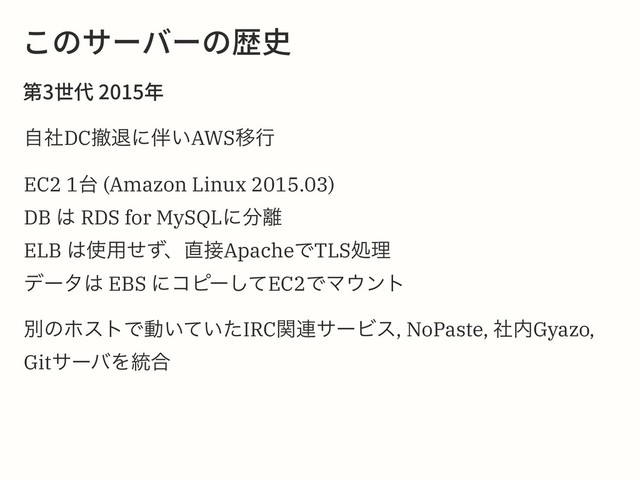 ֿך؟٦غ٦ך娖〷
痥⚅➿䎃
ࣗࣾDCఫୀʹ൐͍AWSҠߦ
EC2 1୆ (Amazon Linux 2015.03)
DB ͸ RDS for MySQLʹ෼཭
ELB ͸࢖༻ͤͣɺ௚઀ApacheͰTLSॲཧ
σʔλ͸ EBS ʹίϐʔͯ͠EC2ͰϚ΢ϯτ
ผͷϗετͰಈ͍͍ͯͨIRCؔ࿈αʔϏε, NoPaste, ࣾ಺Gyazo,
GitαʔόΛ౷߹
