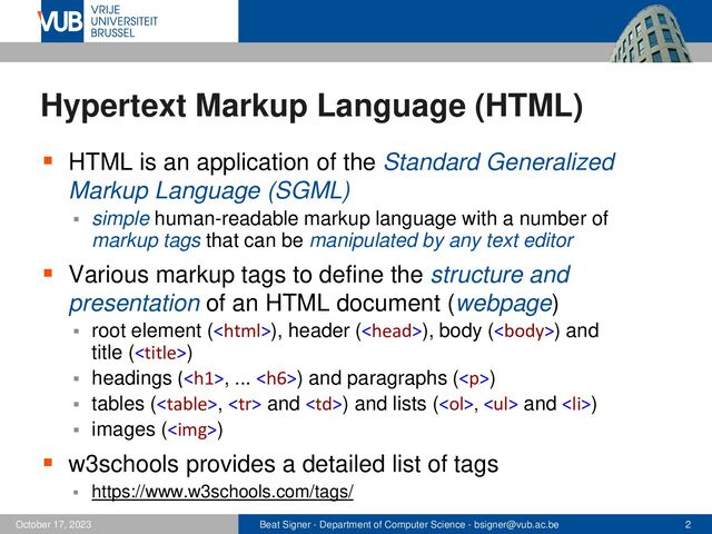 Beat Signer - Department of Computer Science - bsigner@vub.ac.be 2
October 17, 2023
Hypertext Markup Language (HTML)
▪ HTML is an application of the Standard Generalized
Markup Language (SGML)
▪ simple human-readable markup language with a number of
markup tags that can be manipulated by any text editor
▪ Various markup tags to define the structure and
presentation of an HTML document (webpage)
▪ root element (), header (), body () and
title ()
▪ headings (<h1>, ... <h6>) and paragraphs (</h6>
</h1><p>)
▪ tables (</p>,  and ) and lists (<ol>, <ul> and <li>)
▪ images (<img>)
▪ w3schools provides a detailed list of tags
▪ https://www.w3schools.com/tags/
</li>
</ul>
</ol>