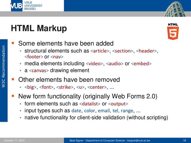 Beat Signer - Department of Computer Science - bsigner@vub.ac.be 18
October 17, 2023
HTML Markup
▪ Some elements have been added
▪ structural elements such as , , ,
 or 
▪ media elements including ,  or 
▪ a  drawing element
▪ Other elements have been removed
▪ <big>, , , , , ...
▪ New form functionality (originally Web Forms 2.0)
▪ form elements such as  or 
▪ input types such as date, color, email, tel, range, ...
▪ native functionality for client-side validation (without scripting)
W3C Recommendation
</big>