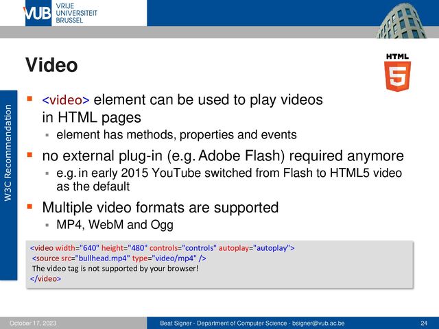 Beat Signer - Department of Computer Science - bsigner@vub.ac.be 24
October 17, 2023
Video
▪  element can be used to play videos
in HTML pages
▪ element has methods, properties and events
▪ no external plug-in (e.g. Adobe Flash) required anymore
▪ e.g. in early 2015 YouTube switched from Flash to HTML5 video
as the default
▪ Multiple video formats are supported
▪ MP4, WebM and Ogg


The video tag is not supported by your browser!

W3C Recommendation
