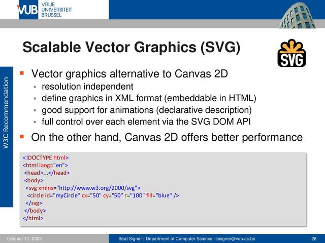 Beat Signer - Department of Computer Science - bsigner@vub.ac.be 28
October 17, 2023
Scalable Vector Graphics (SVG)
▪ Vector graphics alternative to Canvas 2D
▪ resolution independent
▪ define graphics in XML format (embeddable in HTML)
▪ good support for animations (declarative description)
▪ full control over each element via the SVG DOM API
▪ On the other hand, Canvas 2D offers better performance
W3C Recommendation


...







