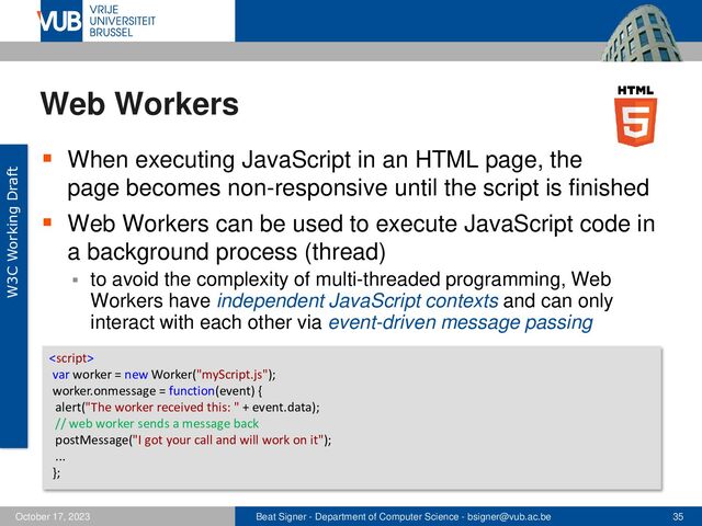Beat Signer - Department of Computer Science - bsigner@vub.ac.be 35
October 17, 2023
Web Workers
▪ When executing JavaScript in an HTML page, the
page becomes non-responsive until the script is finished
▪ Web Workers can be used to execute JavaScript code in
a background process (thread)
▪ to avoid the complexity of multi-threaded programming, Web
Workers have independent JavaScript contexts and can only
interact with each other via event-driven message passing
W3C Working Draft

var worker = new Worker("myScript.js");
worker.onmessage = function(event) {
alert("The worker received this: " + event.data);
// web worker sends a message back
postMessage("I got your call and will work on it");
...
};
