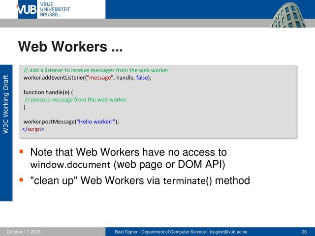 Beat Signer - Department of Computer Science - bsigner@vub.ac.be 36
October 17, 2023
Web Workers ...
▪ Note that Web Workers have no access to
window.document (web page or DOM API)
▪ "clean up" Web Workers via terminate() method
// add a listener to receive messages from the web worker
worker.addEventListener("message", handle, false);
function handle(e) {
// process message from the web worker
}
worker.postMessage("Hello worker!");

W3C Working Draft
