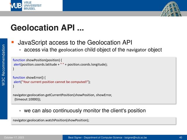 Beat Signer - Department of Computer Science - bsigner@vub.ac.be 40
October 17, 2023
Geolocation API ...
▪ JavaScript access to the Geolocation API
▪ access via the geolocation child object of the navigator object
▪ we can also continuously monitor the client's position
function showPosition(position) {
alert(position.coords.latitude + " " + position.coords.longitude);
}
function showError() {
alert("Your current position cannot be computed!");
}
navigator.geolocation.getCurrentPosition(showPosition, showError,
{timeout:10000});
navigator.geolocation.watchPosition(showPosition);
W3C Recommendation
