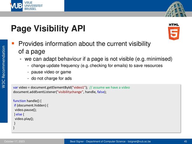 Beat Signer - Department of Computer Science - bsigner@vub.ac.be 45
October 17, 2023
Page Visibility API
▪ Provides information about the current visibility
of a page
▪ we can adapt behaviour if a page is not visible (e.g. minimised)
- change update frequency (e.g. checking for emails) to save resources
- pause video or game
- do not charge for ads
W3C Recommendation
var video = document.getElementById("video1"); // assume we have a video
document.addEventListener("visibilitychange", handle, false);
function handle() {
if (document.hidden) {
video.pause();
} else {
video.play();
}
}
