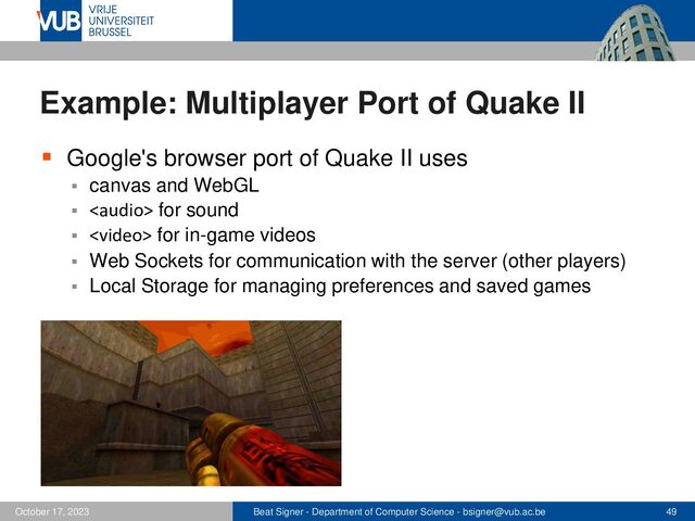 Beat Signer - Department of Computer Science - bsigner@vub.ac.be 49
October 17, 2023
Example: Multiplayer Port of Quake II
▪ Google's browser port of Quake II uses
▪ canvas and WebGL
▪  for sound
▪  for in-game videos
▪ Web Sockets for communication with the server (other players)
▪ Local Storage for managing preferences and saved games
