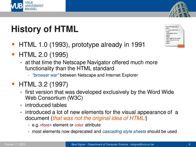 Beat Signer - Department of Computer Science - bsigner@vub.ac.be 6
October 17, 2023
History of HTML
▪ HTML 1.0 (1993), prototype already in 1991
▪ HTML 2.0 (1995)
▪ at that time the Netscape Navigator offered much more
functionality than the HTML standard
- "browser war" between Netscape and Internet Explorer
▪ HTML 3.2 (1997)
▪ first version that was developed exclusively by the Word Wide
Web Consortium (W3C)
▪ introduced tables
▪ introduced a lot of new elements for the visual appearance of a
document (that was not the original idea of HTML!)
- e.g.  element or color attribute
- most elements now deprecated and cascading style sheets should be used
