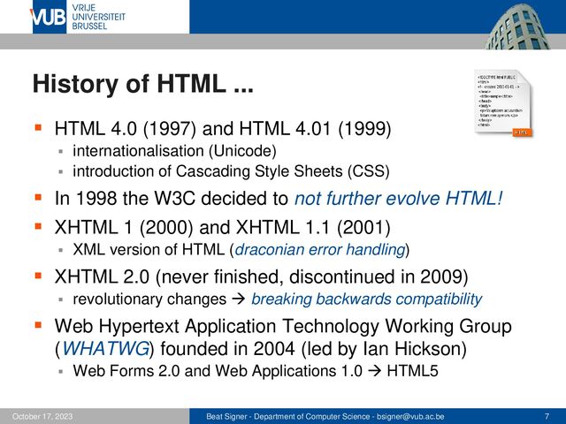 Beat Signer - Department of Computer Science - bsigner@vub.ac.be 7
October 17, 2023
History of HTML ...
▪ HTML 4.0 (1997) and HTML 4.01 (1999)
▪ internationalisation (Unicode)
▪ introduction of Cascading Style Sheets (CSS)
▪ In 1998 the W3C decided to not further evolve HTML!
▪ XHTML 1 (2000) and XHTML 1.1 (2001)
▪ XML version of HTML (draconian error handling)
▪ XHTML 2.0 (never finished, discontinued in 2009)
▪ revolutionary changes → breaking backwards compatibility
▪ Web Hypertext Application Technology Working Group
(WHATWG) founded in 2004 (led by Ian Hickson)
▪ Web Forms 2.0 and Web Applications 1.0 → HTML5
