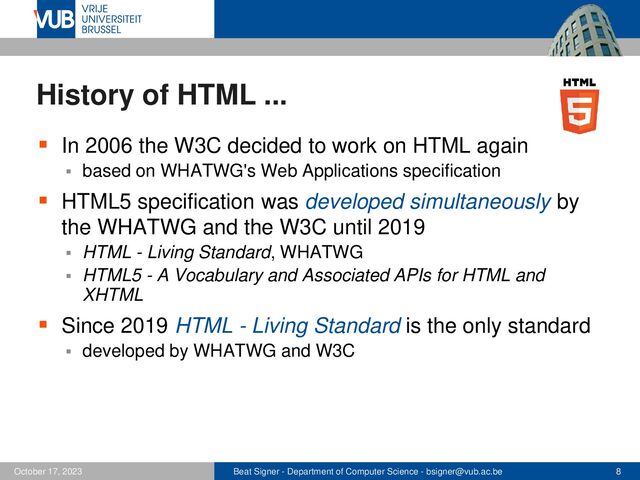 Beat Signer - Department of Computer Science - bsigner@vub.ac.be 8
October 17, 2023
History of HTML ...
▪ In 2006 the W3C decided to work on HTML again
▪ based on WHATWG's Web Applications specification
▪ HTML5 specification was developed simultaneously by
the WHATWG and the W3C until 2019
▪ HTML - Living Standard, WHATWG
▪ HTML5 - A Vocabulary and Associated APIs for HTML and
XHTML
▪ Since 2019 HTML - Living Standard is the only standard
▪ developed by WHATWG and W3C
