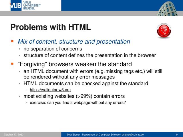Beat Signer - Department of Computer Science - bsigner@vub.ac.be 9
October 17, 2023
Problems with HTML
▪ Mix of content, structure and presentation
▪ no separation of concerns
▪ structure of content defines the presentation in the browser
▪ "Forgiving" browsers weaken the standard
▪ an HTML document with errors (e.g. missing tags etc.) will still
be rendered without any error messages
▪ HTML documents can be checked against the standard
- https://validator.w3.org
▪ most existing websites (>99%) contain errors
- exercise: can you find a webpage without any errors?
